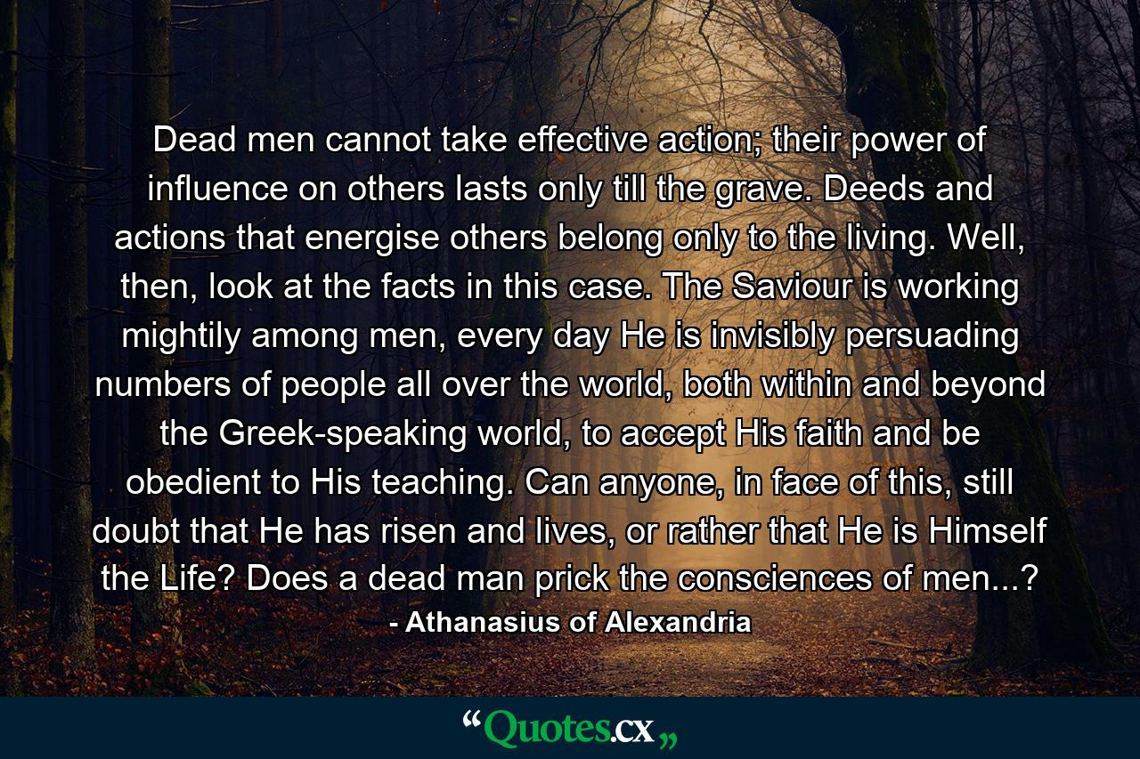 Dead men cannot take effective action; their power of influence on others lasts only till the grave. Deeds and actions that energise others belong only to the living. Well, then, look at the facts in this case. The Saviour is working mightily among men, every day He is invisibly persuading numbers of people all over the world, both within and beyond the Greek-speaking world, to accept His faith and be obedient to His teaching. Can anyone, in face of this, still doubt that He has risen and lives, or rather that He is Himself the Life? Does a dead man prick the consciences of men...? - Quote by Athanasius of Alexandria