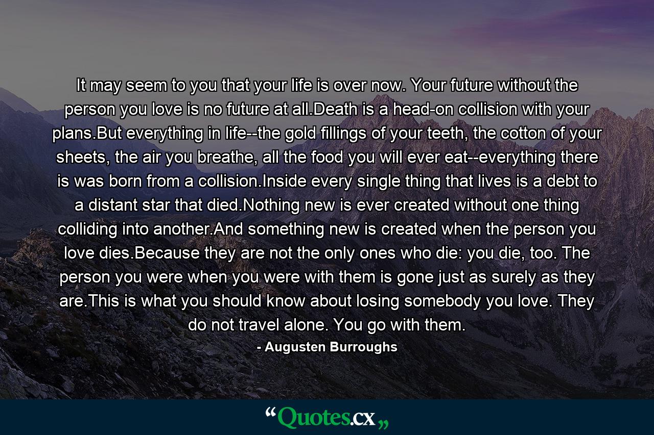 It may seem to you that your life is over now. Your future without the person you love is no future at all.Death is a head-on collision with your plans.But everything in life--the gold fillings of your teeth, the cotton of your sheets, the air you breathe, all the food you will ever eat--everything there is was born from a collision.Inside every single thing that lives is a debt to a distant star that died.Nothing new is ever created without one thing colliding into another.And something new is created when the person you love dies.Because they are not the only ones who die: you die, too. The person you were when you were with them is gone just as surely as they are.This is what you should know about losing somebody you love. They do not travel alone. You go with them. - Quote by Augusten Burroughs