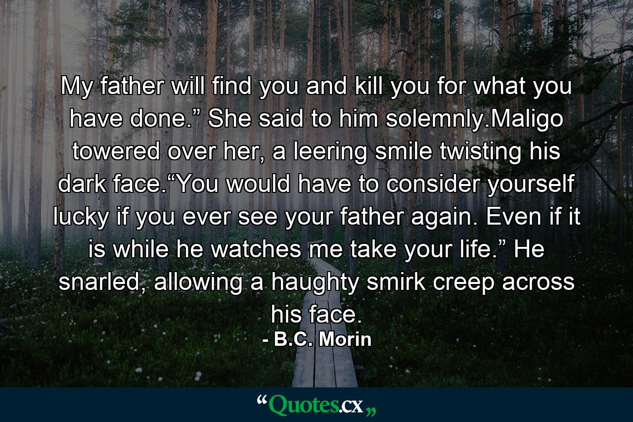 My father will find you and kill you for what you have done.” She said to him solemnly.Maligo towered over her, a leering smile twisting his dark face.“You would have to consider yourself lucky if you ever see your father again. Even if it is while he watches me take your life.” He snarled, allowing a haughty smirk creep across his face. - Quote by B.C. Morin