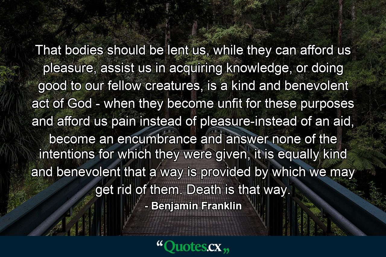 That bodies should be lent us, while they can afford us pleasure, assist us in acquiring knowledge, or doing good to our fellow creatures, is a kind and benevolent act of God - when they become unfit for these purposes and afford us pain instead of pleasure-instead of an aid, become an encumbrance and answer none of the intentions for which they were given, it is equally kind and benevolent that a way is provided by which we may get rid of them. Death is that way. - Quote by Benjamin Franklin