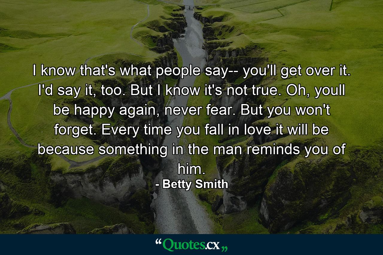 I know that's what people say-- you'll get over it. I'd say it, too. But I know it's not true. Oh, youll be happy again, never fear. But you won't forget. Every time you fall in love it will be because something in the man reminds you of him. - Quote by Betty Smith