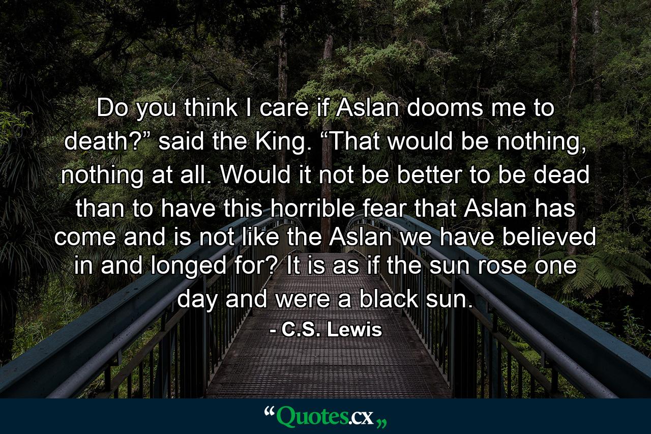 Do you think I care if Aslan dooms me to death?” said the King. “That would be nothing, nothing at all. Would it not be better to be dead than to have this horrible fear that Aslan has come and is not like the Aslan we have believed in and longed for? It is as if the sun rose one day and were a black sun. - Quote by C.S. Lewis