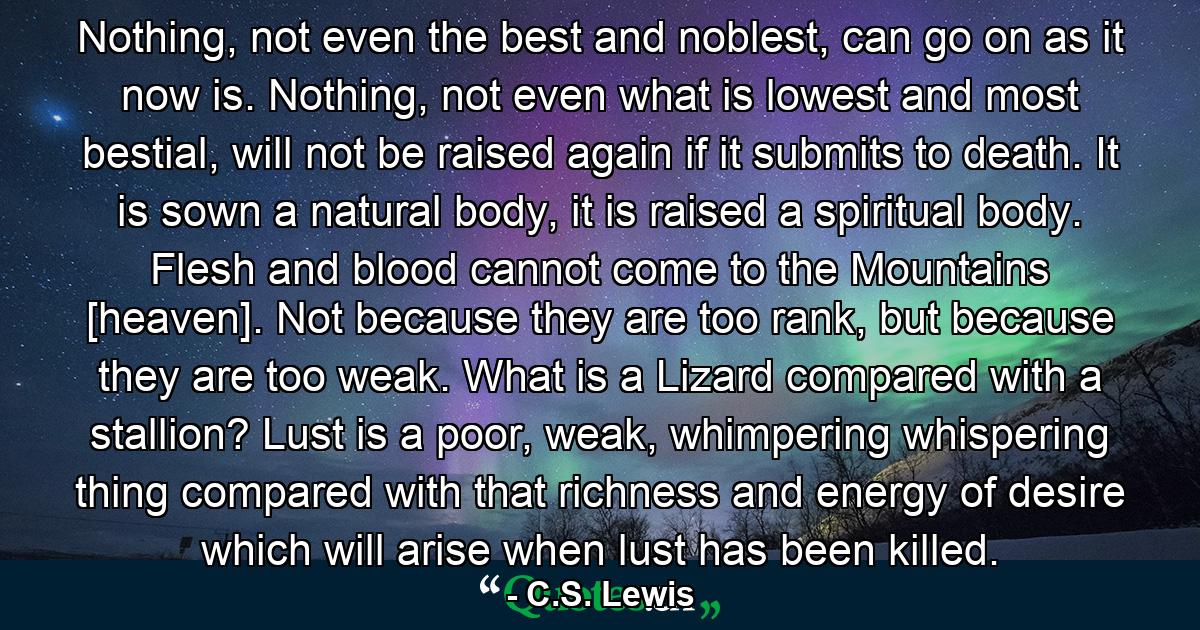 Nothing, not even the best and noblest, can go on as it now is. Nothing, not even what is lowest and most bestial, will not be raised again if it submits to death. It is sown a natural body, it is raised a spiritual body. Flesh and blood cannot come to the Mountains [heaven]. Not because they are too rank, but because they are too weak. What is a Lizard compared with a stallion? Lust is a poor, weak, whimpering whispering thing compared with that richness and energy of desire which will arise when lust has been killed. - Quote by C.S. Lewis