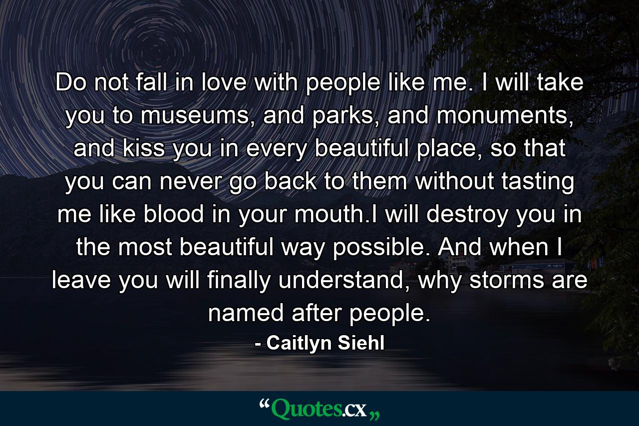 Do not fall in love with people like me. I will take you to museums, and parks, and monuments, and kiss you in every beautiful place, so that you can never go back to them without tasting me like blood in your mouth.I will destroy you in the most beautiful way possible. And when I leave you will finally understand, why storms are named after people. - Quote by Caitlyn Siehl