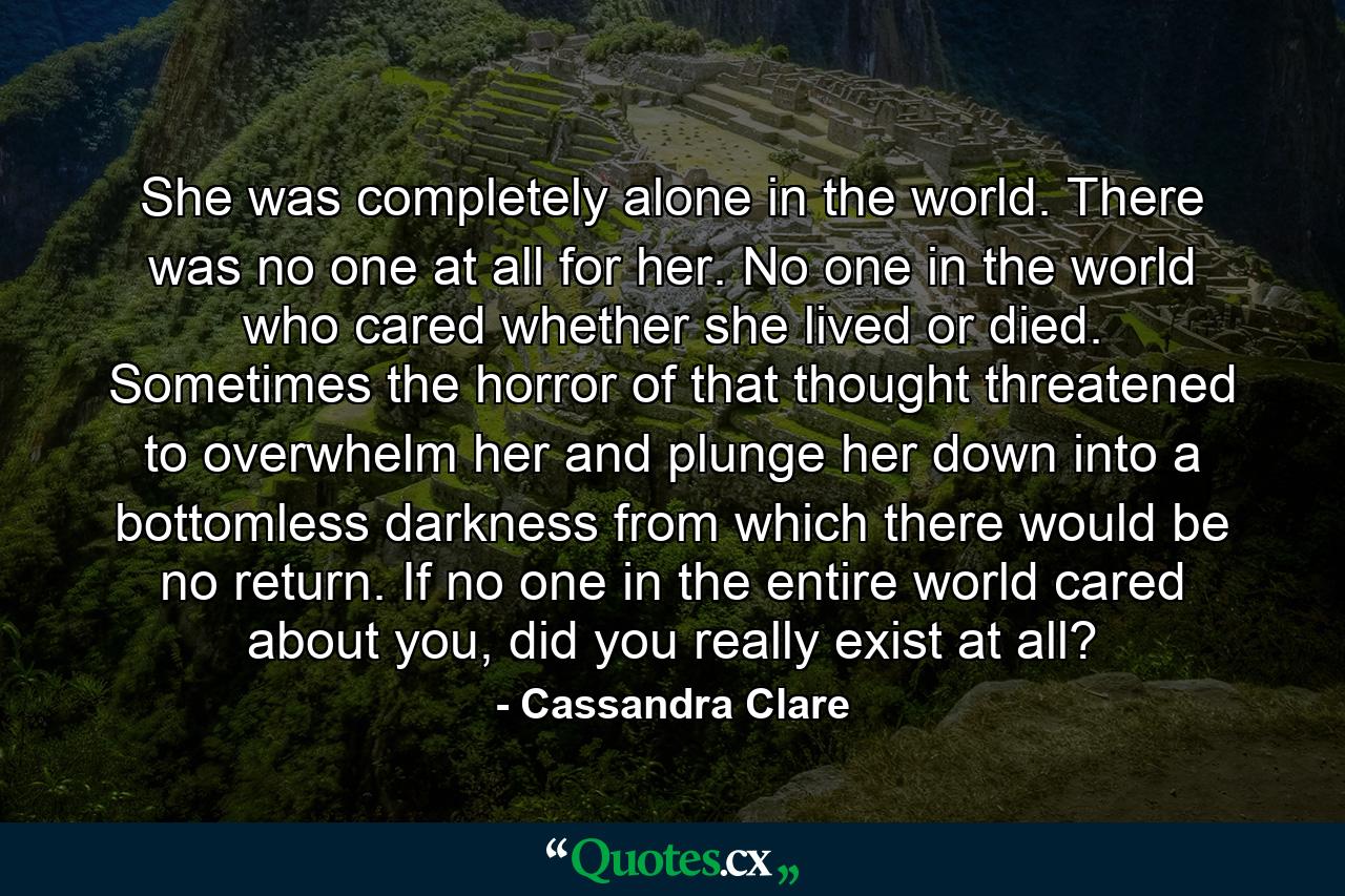 She was completely alone in the world. There was no one at all for her. No one in the world who cared whether she lived or died. Sometimes the horror of that thought threatened to overwhelm her and plunge her down into a bottomless darkness from which there would be no return. If no one in the entire world cared about you, did you really exist at all? - Quote by Cassandra Clare