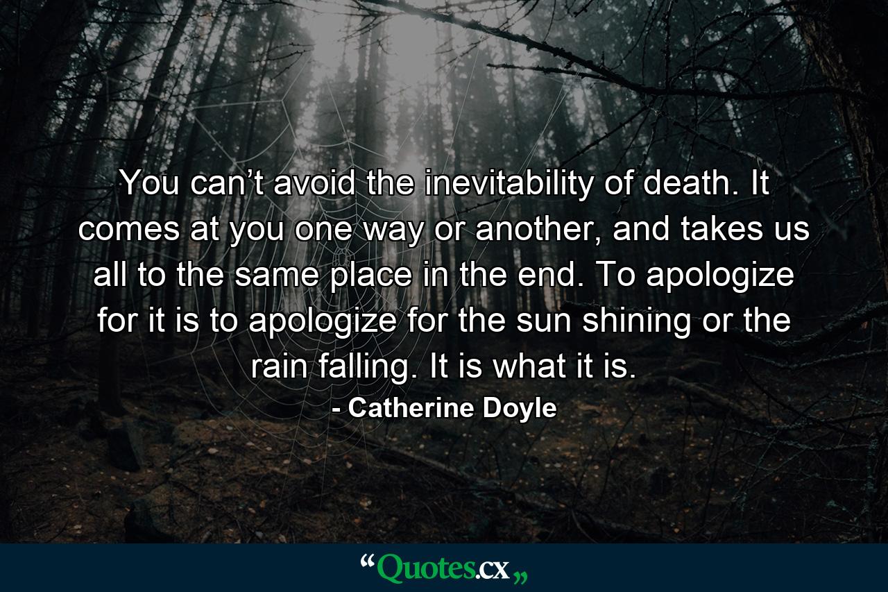 You can’t avoid the inevitability of death. It comes at you one way or another, and takes us all to the same place in the end. To apologize for it is to apologize for the sun shining or the rain falling. It is what it is. - Quote by Catherine Doyle