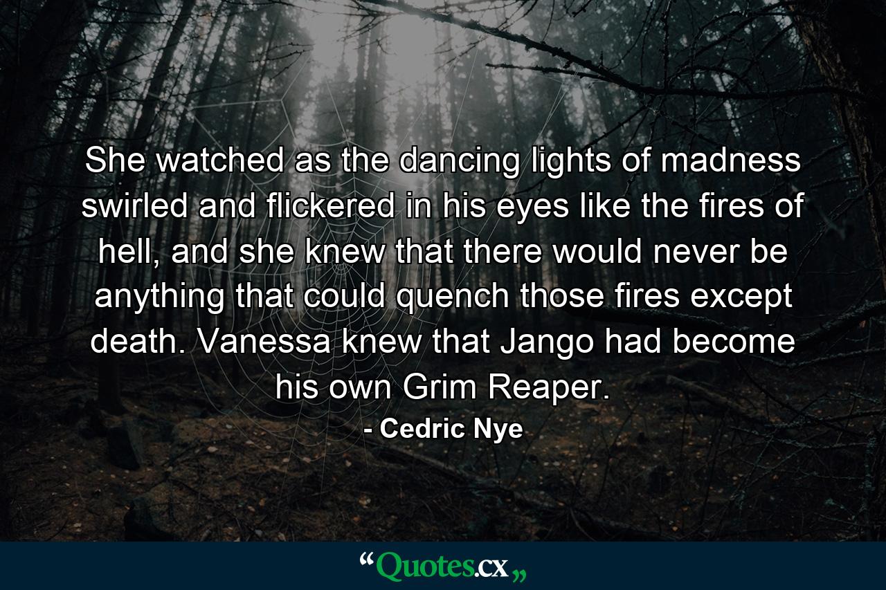 She watched as the dancing lights of madness swirled and flickered in his eyes like the fires of hell, and she knew that there would never be anything that could quench those fires except death. Vanessa knew that Jango had become his own Grim Reaper. - Quote by Cedric Nye