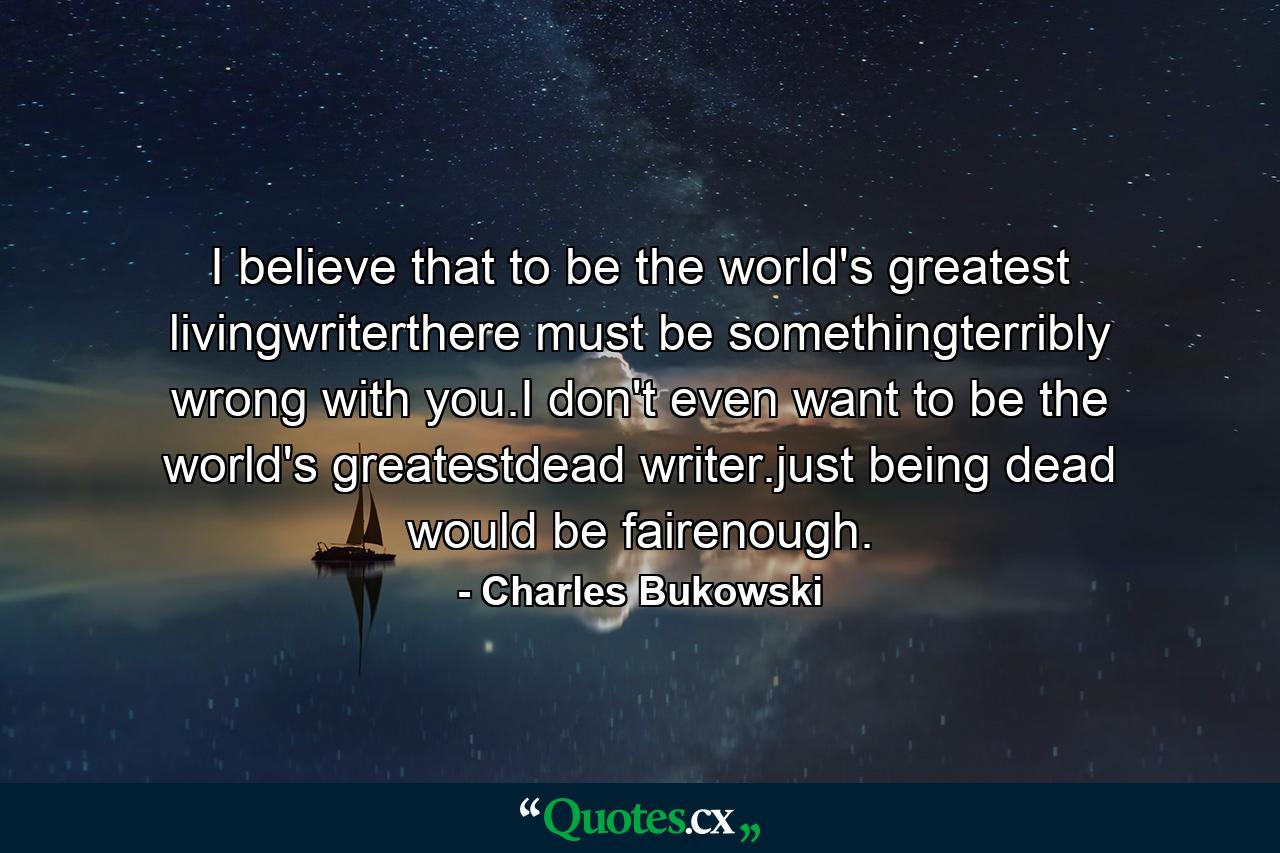 I believe that to be the world's greatest livingwriterthere must be somethingterribly wrong with you.I don't even want to be the world's greatestdead writer.just being dead would be fairenough. - Quote by Charles Bukowski