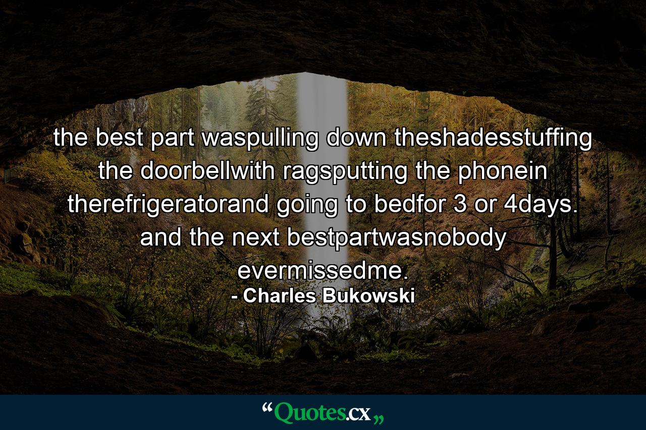 the best part waspulling down theshadesstuffing the doorbellwith ragsputting the phonein therefrigeratorand going to bedfor 3 or 4days. and the next bestpartwasnobody evermissedme. - Quote by Charles Bukowski