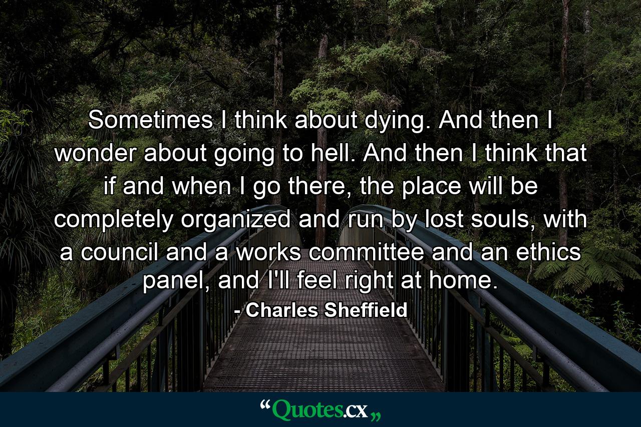 Sometimes I think about dying. And then I wonder about going to hell. And then I think that if and when I go there, the place will be completely organized and run by lost souls, with a council and a works committee and an ethics panel, and I'll feel right at home. - Quote by Charles Sheffield