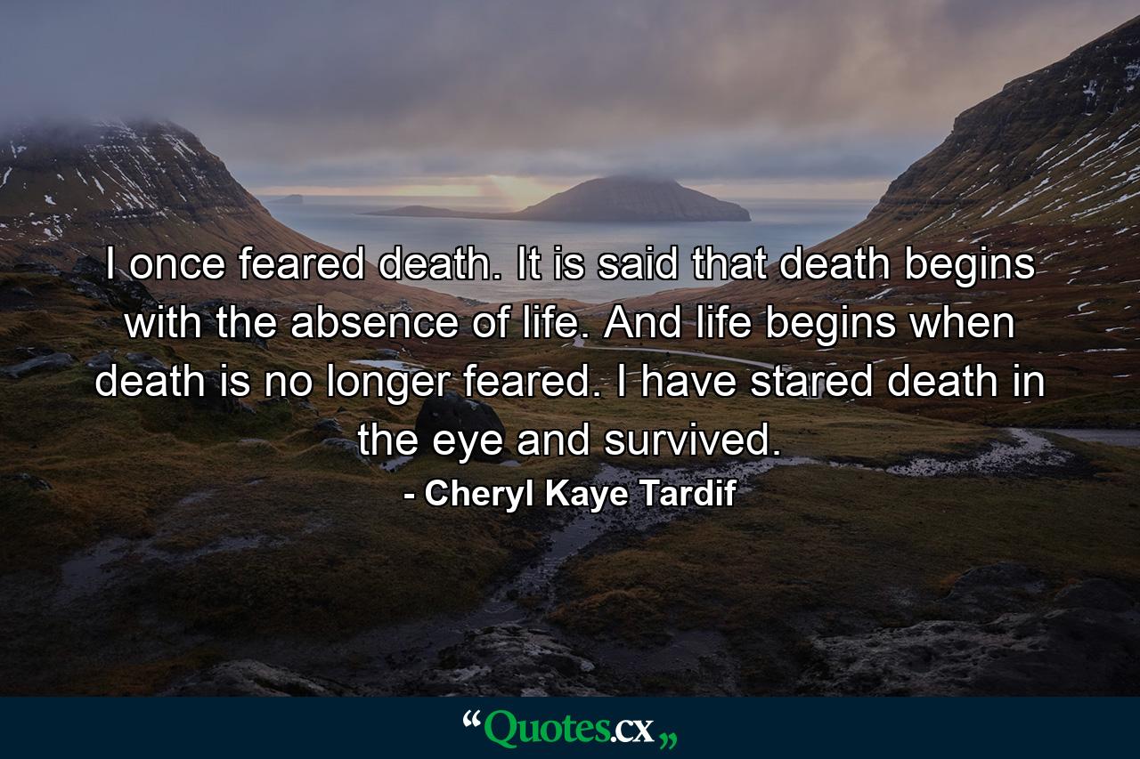 I once feared death. It is said that death begins with the absence of life. And life begins when death is no longer feared. I have stared death in the eye and survived. - Quote by Cheryl Kaye Tardif