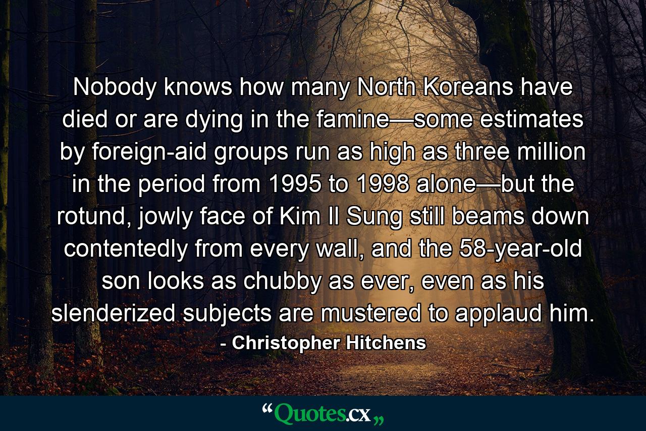 Nobody knows how many North Koreans have died or are dying in the famine—some estimates by foreign-aid groups run as high as three million in the period from 1995 to 1998 alone—but the rotund, jowly face of Kim Il Sung still beams down contentedly from every wall, and the 58-year-old son looks as chubby as ever, even as his slenderized subjects are mustered to applaud him. - Quote by Christopher Hitchens