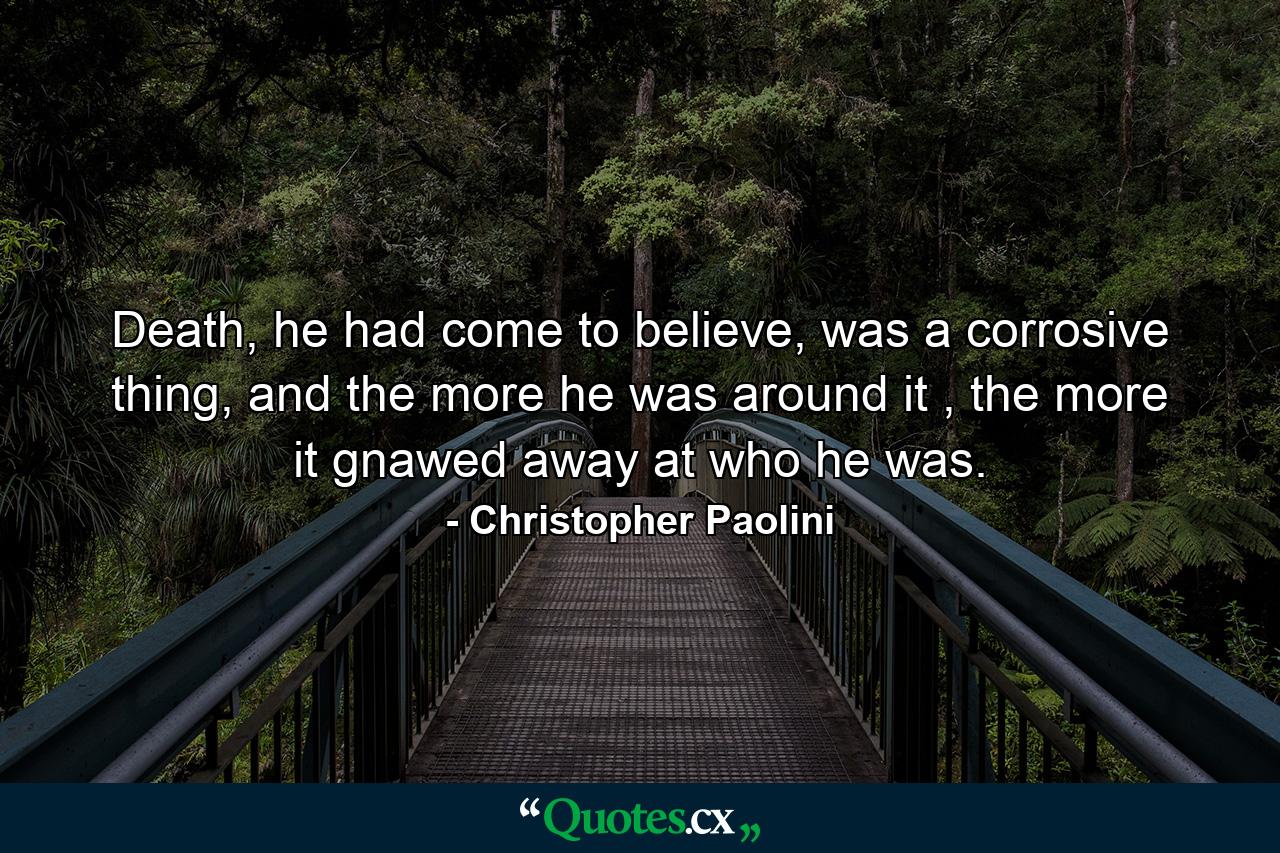 Death, he had come to believe, was a corrosive thing, and the more he was around it , the more it gnawed away at who he was. - Quote by Christopher Paolini