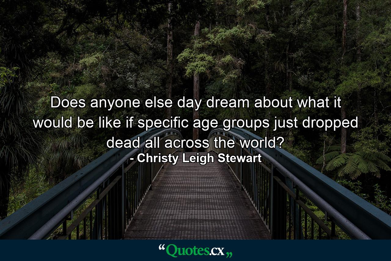 Does anyone else day dream about what it would be like if specific age groups just dropped dead all across the world? - Quote by Christy Leigh Stewart