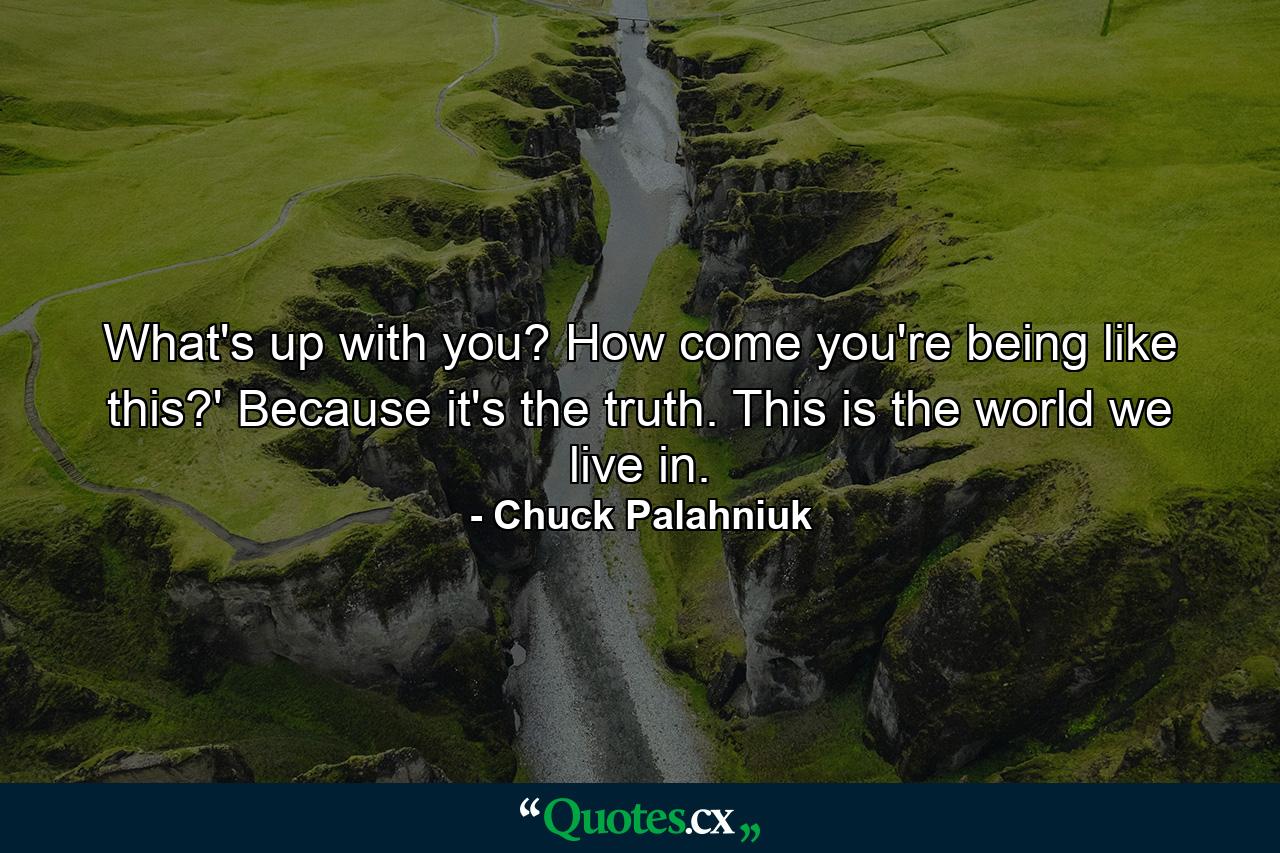 What's up with you? How come you're being like this?' Because it's the truth. This is the world we live in. - Quote by Chuck Palahniuk