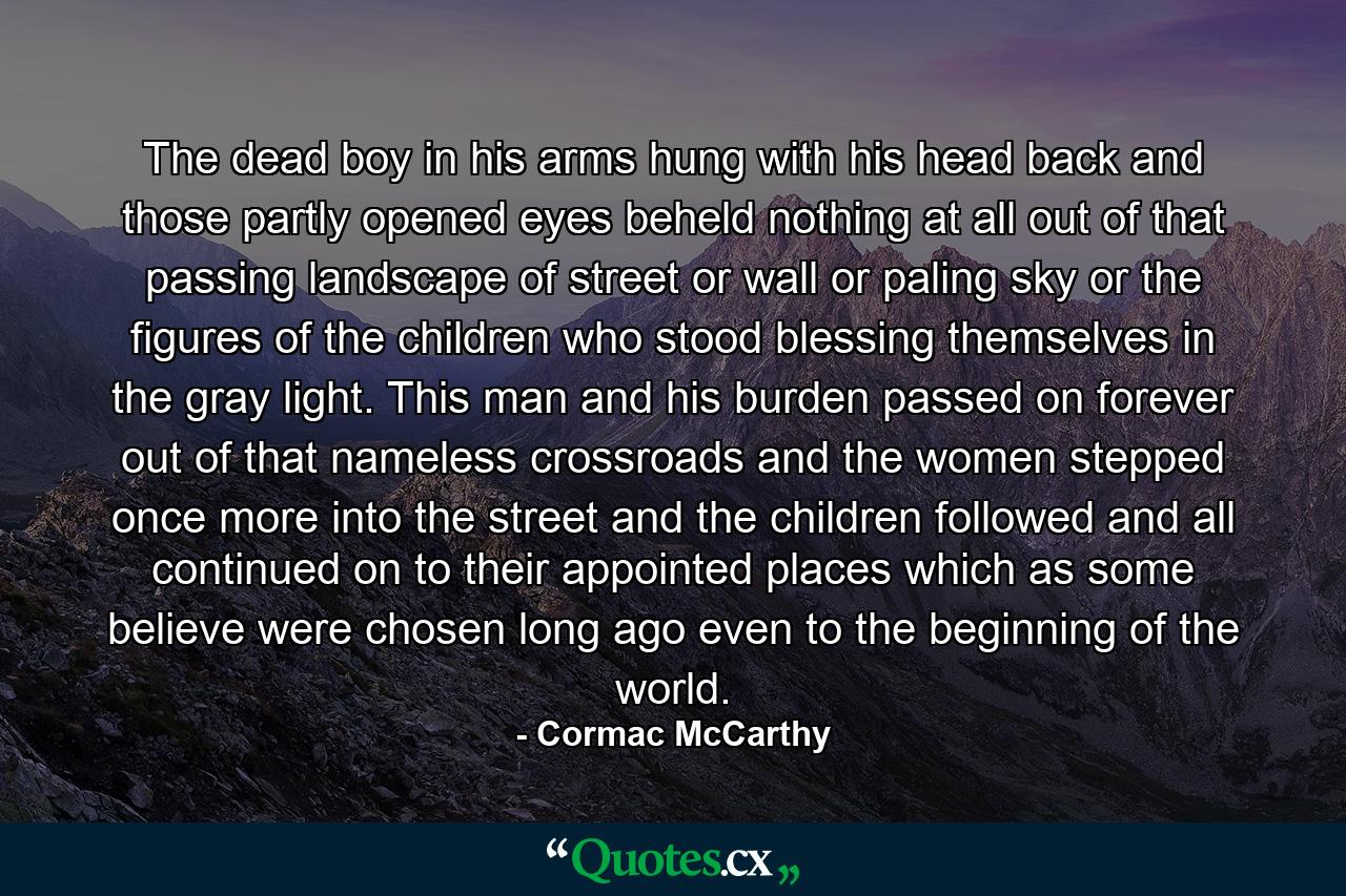 The dead boy in his arms hung with his head back and those partly opened eyes beheld nothing at all out of that passing landscape of street or wall or paling sky or the figures of the children who stood blessing themselves in the gray light. This man and his burden passed on forever out of that nameless crossroads and the women stepped once more into the street and the children followed and all continued on to their appointed places which as some believe were chosen long ago even to the beginning of the world. - Quote by Cormac McCarthy