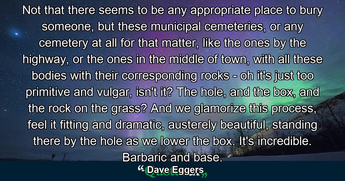 Not that there seems to be any appropriate place to bury someone, but these municipal cemeteries, or any cemetery at all for that matter, like the ones by the highway, or the ones in the middle of town, with all these bodies with their corresponding rocks - oh it's just too primitive and vulgar, isn't it? The hole, and the box, and the rock on the grass? And we glamorize this process, feel it fitting and dramatic, austerely beautiful, standing there by the hole as we lower the box. It's incredible. Barbaric and base. - Quote by Dave Eggers