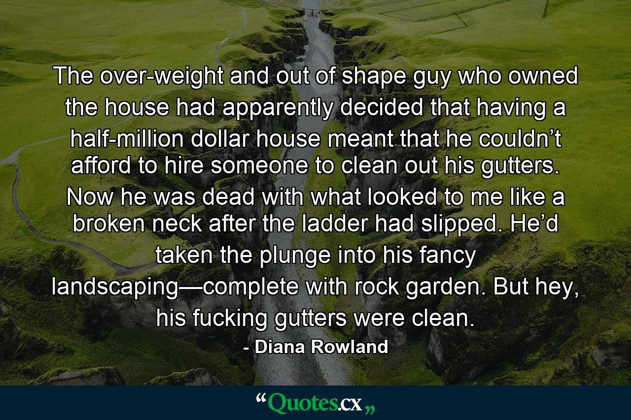 The over-weight and out of shape guy who owned the house had apparently decided that having a half-million dollar house meant that he couldn’t afford to hire someone to clean out his gutters. Now he was dead with what looked to me like a broken neck after the ladder had slipped. He’d taken the plunge into his fancy landscaping—complete with rock garden. But hey, his fucking gutters were clean. - Quote by Diana Rowland