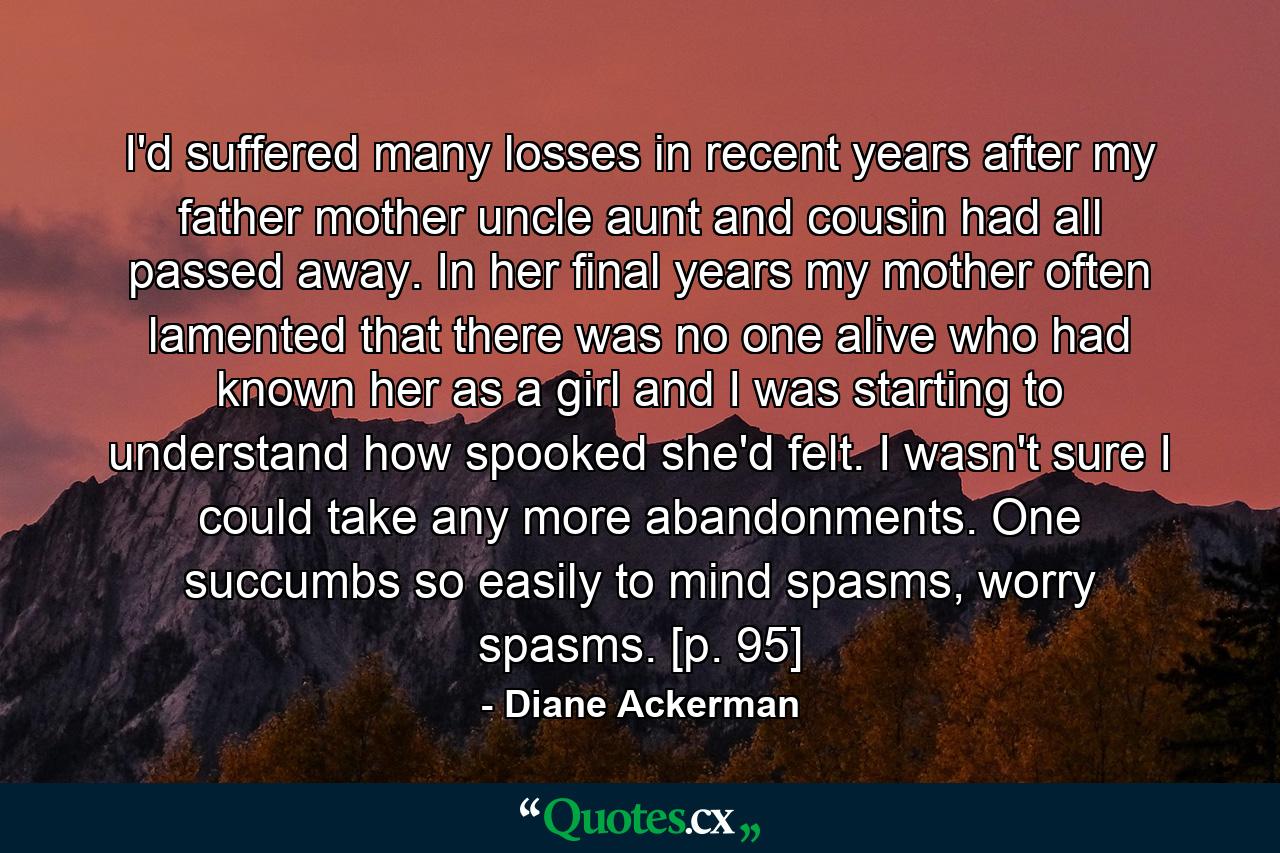 I'd suffered many losses in recent years after my father mother uncle aunt and cousin had all passed away. In her final years my mother often lamented that there was no one alive who had known her as a girl and I was starting to understand how spooked she'd felt. I wasn't sure I could take any more abandonments. One succumbs so easily to mind spasms, worry spasms. [p. 95] - Quote by Diane Ackerman