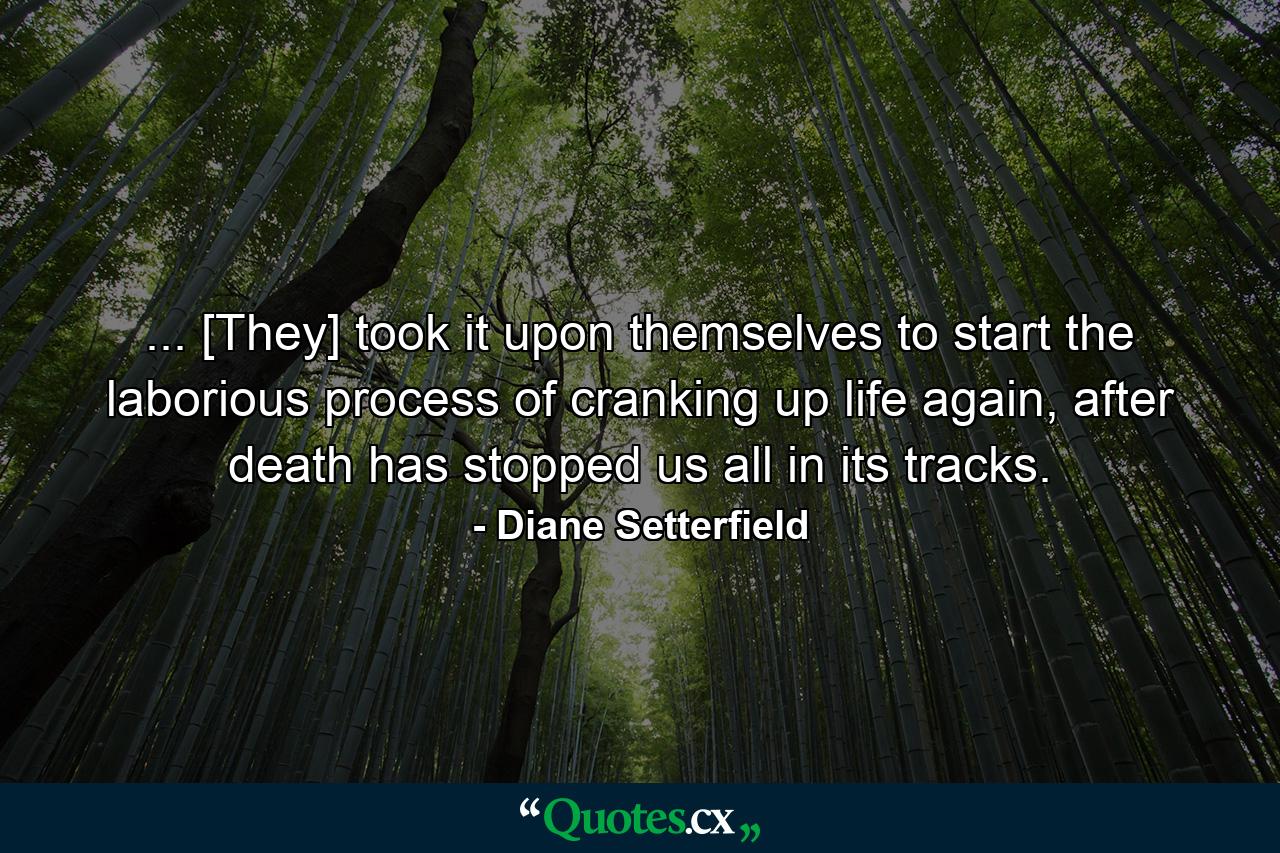 ... [They] took it upon themselves to start the laborious process of cranking up life again, after death has stopped us all in its tracks. - Quote by Diane Setterfield