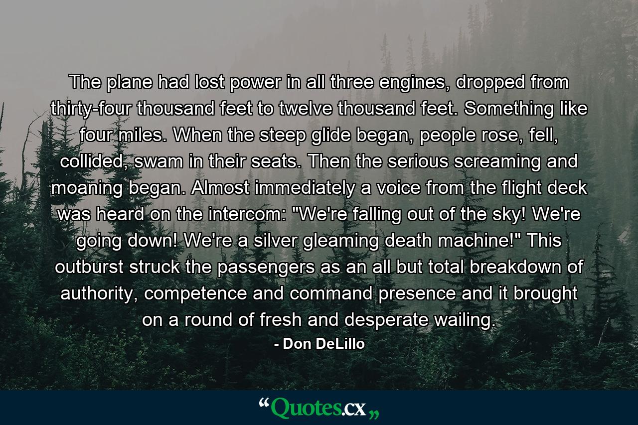 The plane had lost power in all three engines, dropped from thirty-four thousand feet to twelve thousand feet. Something like four miles. When the steep glide began, people rose, fell, collided, swam in their seats. Then the serious screaming and moaning began. Almost immediately a voice from the flight deck was heard on the intercom: 