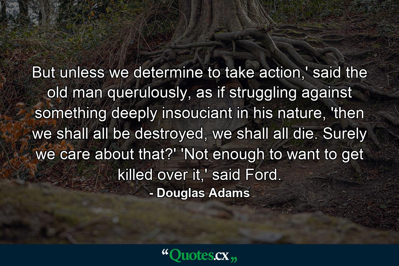 But unless we determine to take action,' said the old man querulously, as if struggling against something deeply insouciant in his nature, 'then we shall all be destroyed, we shall all die. Surely we care about that?' 'Not enough to want to get killed over it,' said Ford. - Quote by Douglas Adams