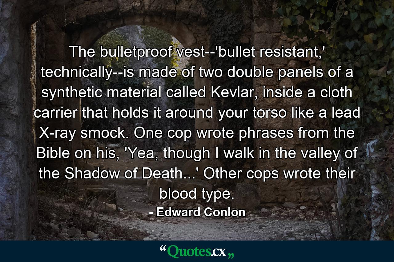 The bulletproof vest--'bullet resistant,' technically--is made of two double panels of a synthetic material called Kevlar, inside a cloth carrier that holds it around your torso like a lead X-ray smock. One cop wrote phrases from the Bible on his, 'Yea, though I walk in the valley of the Shadow of Death...' Other cops wrote their blood type. - Quote by Edward Conlon