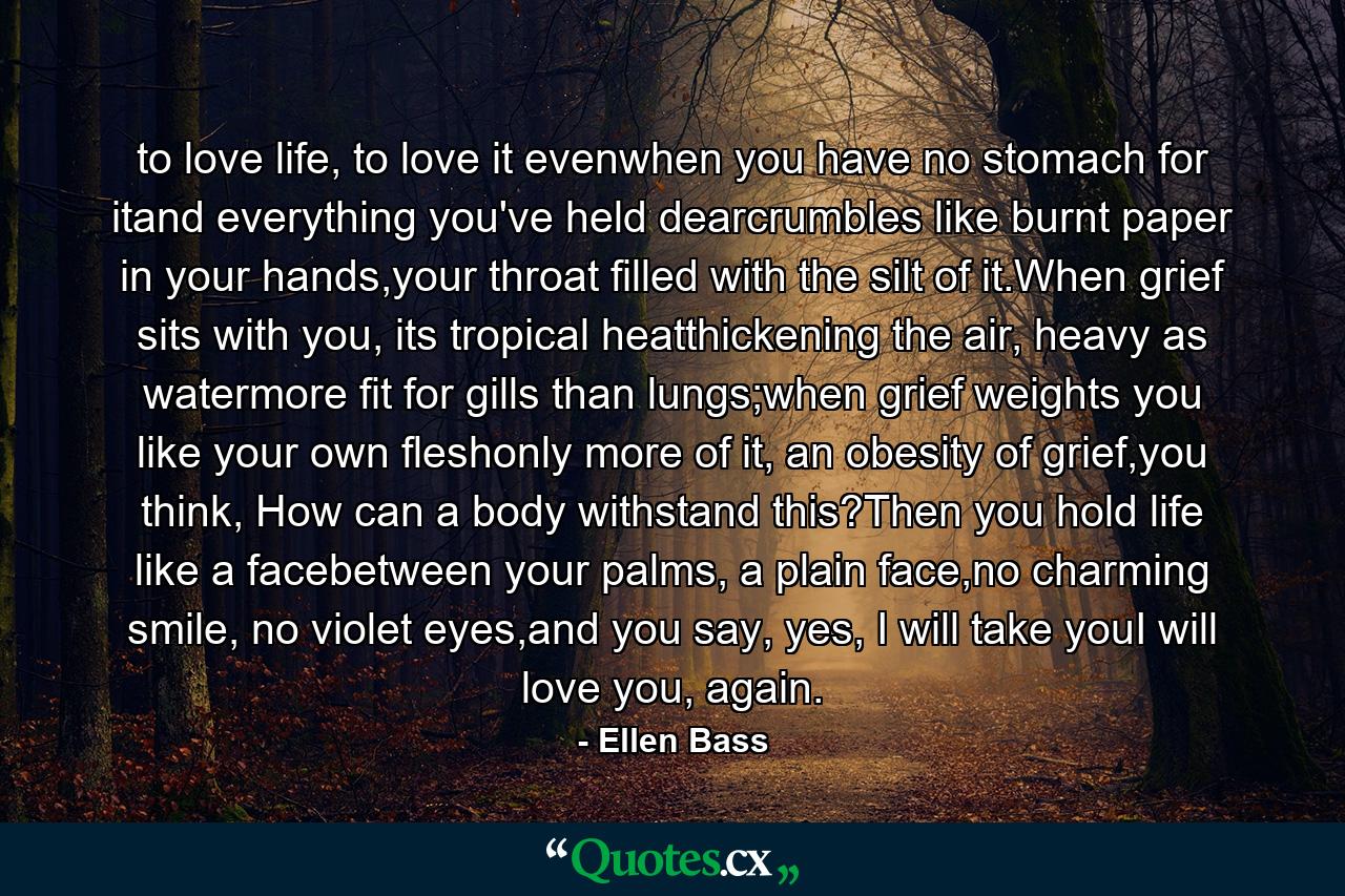 to love life, to love it evenwhen you have no stomach for itand everything you've held dearcrumbles like burnt paper in your hands,your throat filled with the silt of it.When grief sits with you, its tropical heatthickening the air, heavy as watermore fit for gills than lungs;when grief weights you like your own fleshonly more of it, an obesity of grief,you think, How can a body withstand this?Then you hold life like a facebetween your palms, a plain face,no charming smile, no violet eyes,and you say, yes, I will take youI will love you, again. - Quote by Ellen Bass