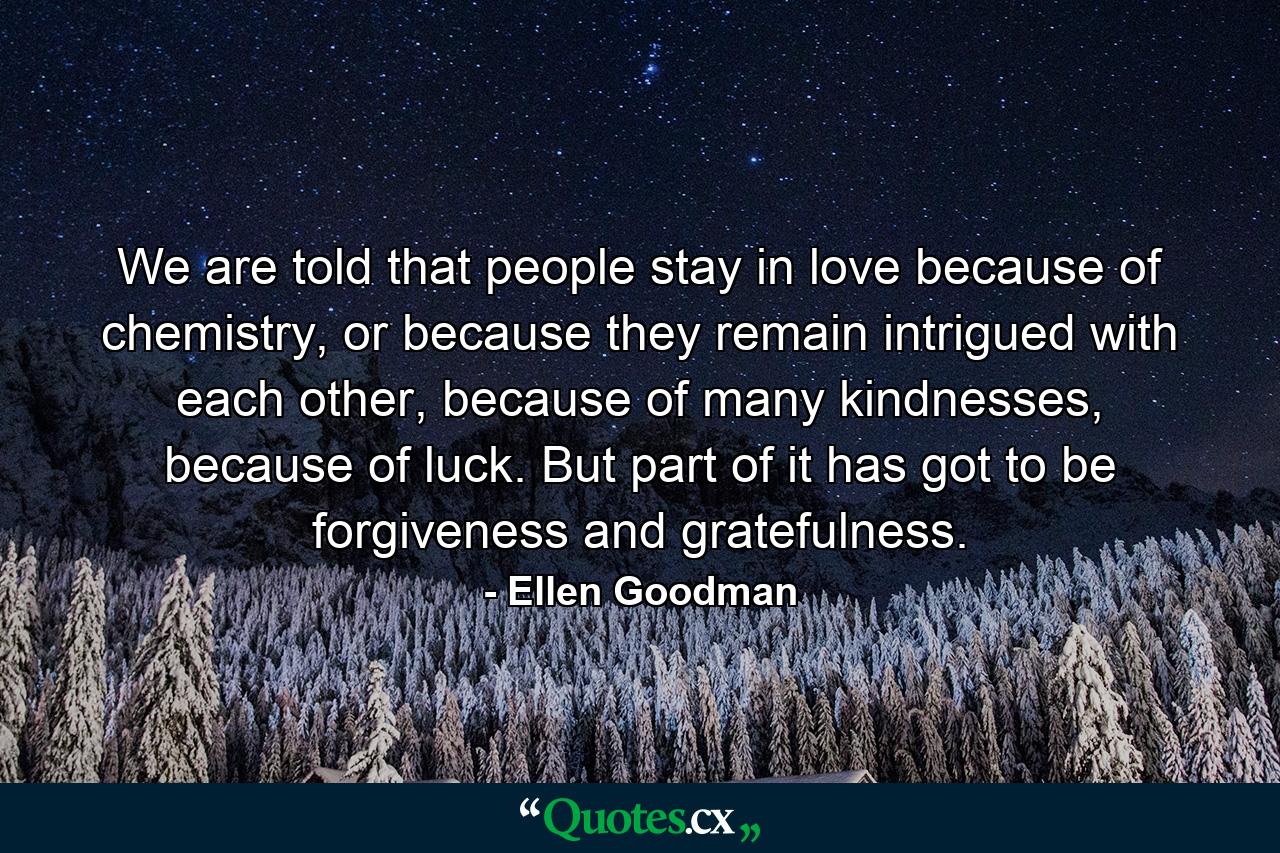 We are told that people stay in love because of chemistry, or because they remain intrigued with each other, because of many kindnesses, because of luck. But part of it has got to be forgiveness and gratefulness. - Quote by Ellen Goodman