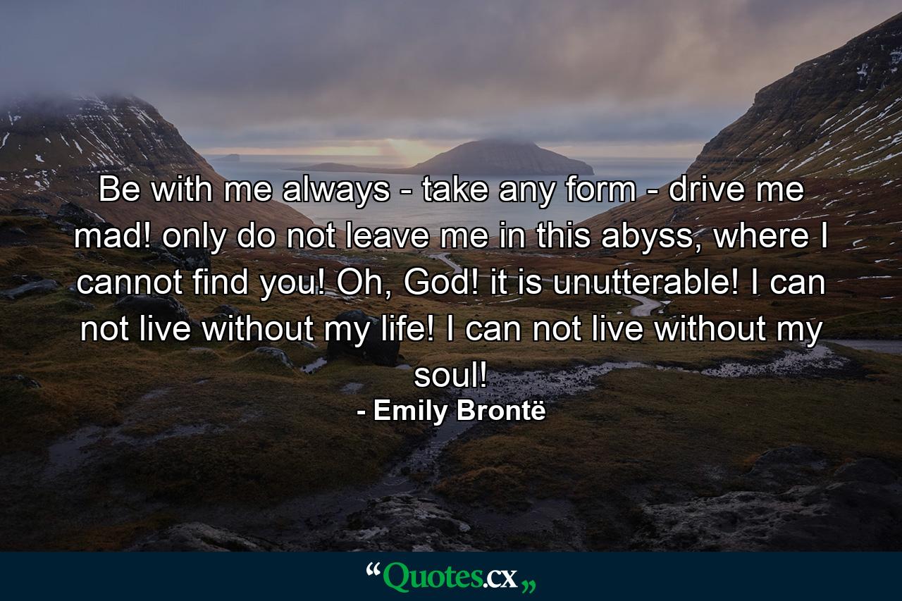 Be with me always - take any form - drive me mad! only do not leave me in this abyss, where I cannot find you! Oh, God! it is unutterable! I can not live without my life! I can not live without my soul! - Quote by Emily Brontë