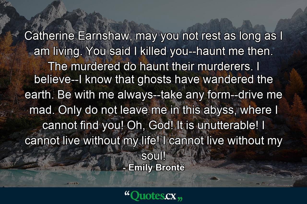 Catherine Earnshaw, may you not rest as long as I am living. You said I killed you--haunt me then. The murdered do haunt their murderers. I believe--I know that ghosts have wandered the earth. Be with me always--take any form--drive me mad. Only do not leave me in this abyss, where I cannot find you! Oh, God! It is unutterable! I cannot live without my life! I cannot live without my soul! - Quote by Emily Brontë