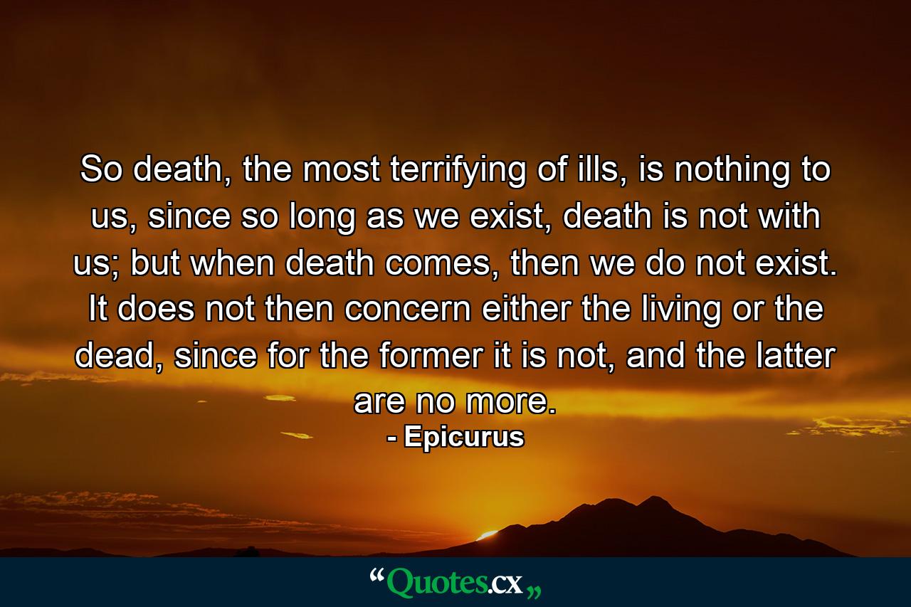 So death, the most terrifying of ills, is nothing to us, since so long as we exist, death is not with us; but when death comes, then we do not exist. It does not then concern either the living or the dead, since for the former it is not, and the latter are no more. - Quote by Epicurus