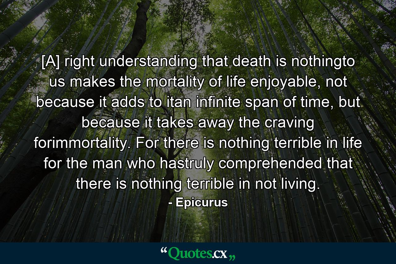 [A] right understanding that death is nothingto us makes the mortality of life enjoyable, not because it adds to itan infinite span of time, but because it takes away the craving forimmortality. For there is nothing terrible in life for the man who hastruly comprehended that there is nothing terrible in not living. - Quote by Epicurus