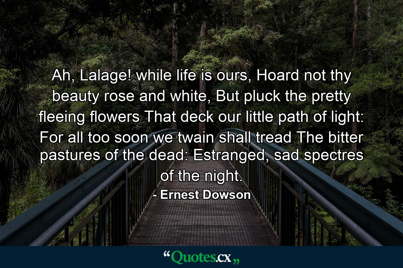 Ah, Lalage! while life is ours, Hoard not thy beauty rose and white, But pluck the pretty fleeing flowers That deck our little path of light: For all too soon we twain shall tread The bitter pastures of the dead: Estranged, sad spectres of the night. - Quote by Ernest Dowson