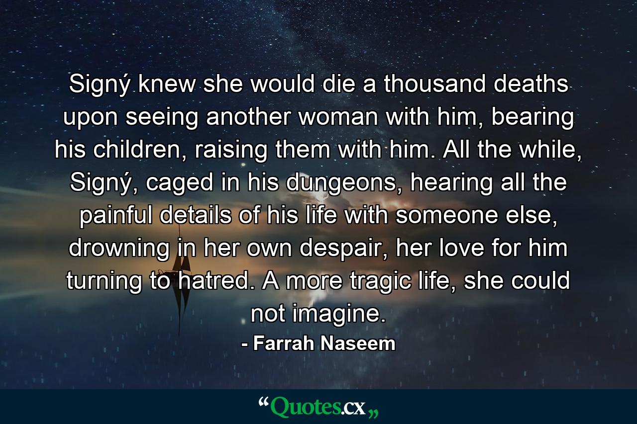 Signý knew she would die a thousand deaths upon seeing another woman with him, bearing his children, raising them with him. All the while, Signý, caged in his dungeons, hearing all the painful details of his life with someone else, drowning in her own despair, her love for him turning to hatred. A more tragic life, she could not imagine. - Quote by Farrah Naseem