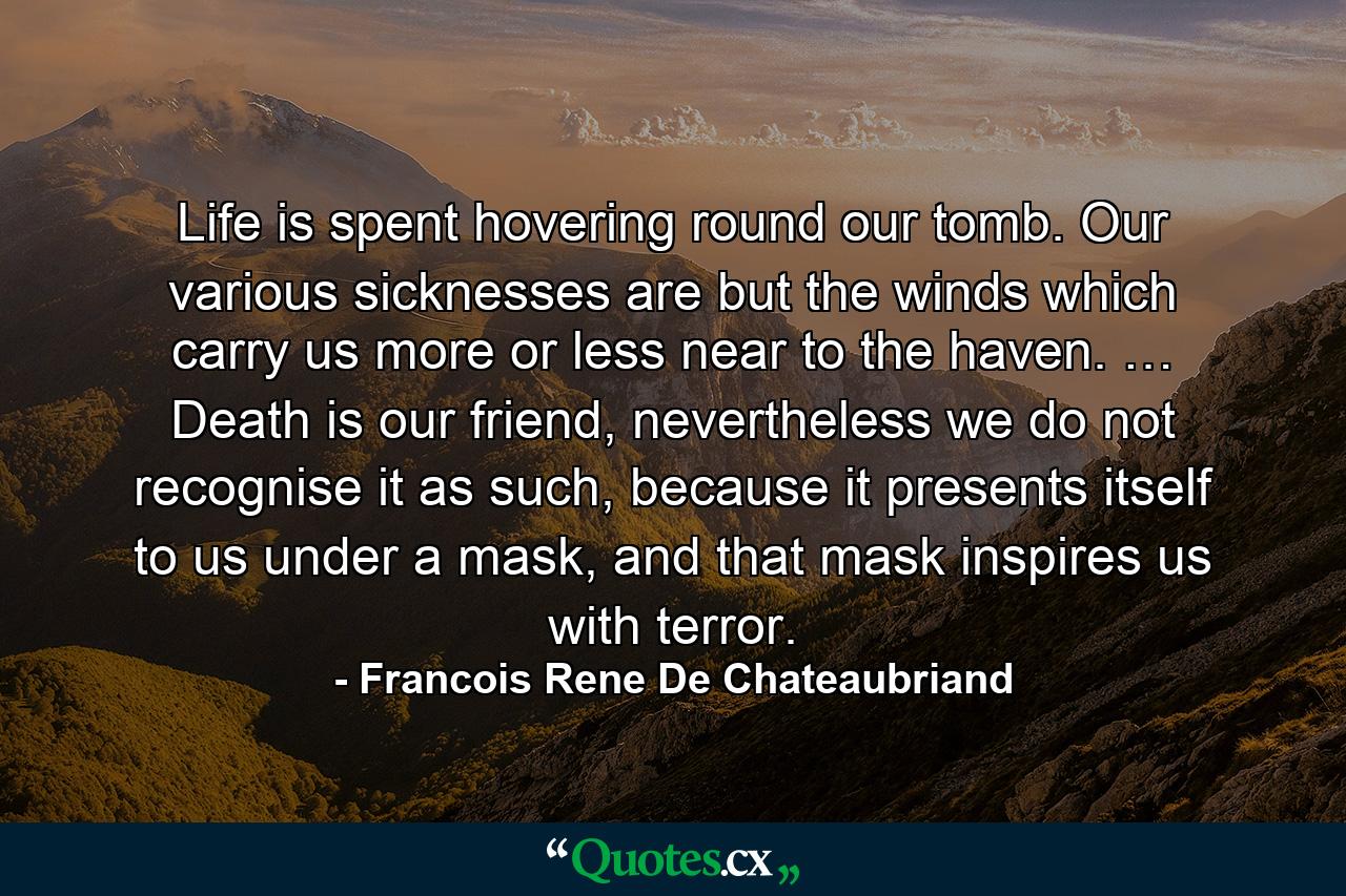 Life is spent hovering round our tomb. Our various sicknesses are but the winds which carry us more or less near to the haven. … Death is our friend, nevertheless we do not recognise it as such, because it presents itself to us under a mask, and that mask inspires us with terror. - Quote by Francois Rene De Chateaubriand