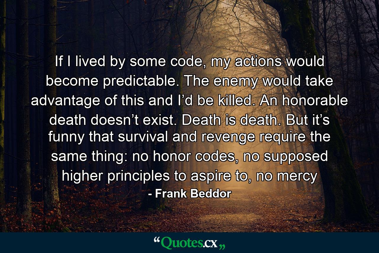 If I lived by some code, my actions would become predictable. The enemy would take advantage of this and I’d be killed. An honorable death doesn’t exist. Death is death. But it’s funny that survival and revenge require the same thing: no honor codes, no supposed higher principles to aspire to, no mercy - Quote by Frank Beddor