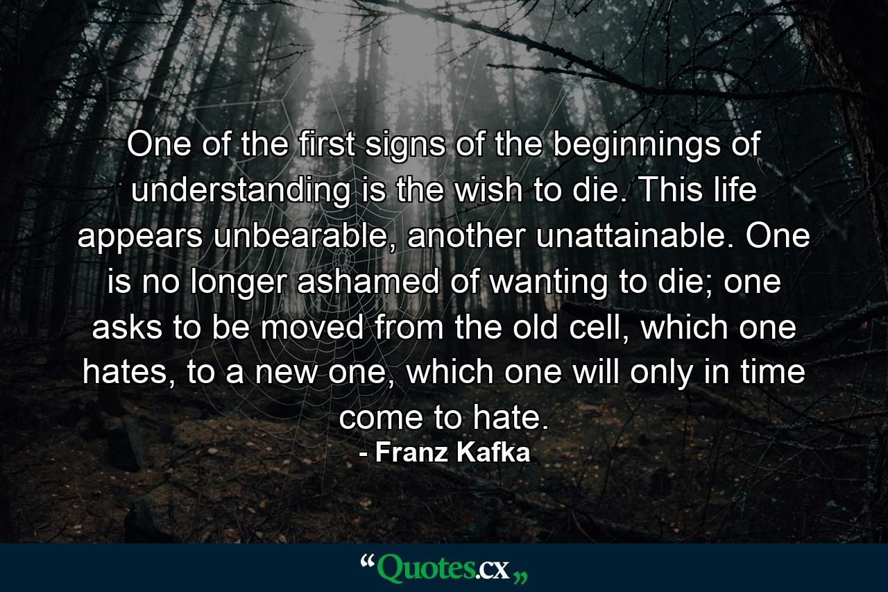 One of the first signs of the beginnings of understanding is the wish to die. This life appears unbearable, another unattainable. One is no longer ashamed of wanting to die; one asks to be moved from the old cell, which one hates, to a new one, which one will only in time come to hate. - Quote by Franz Kafka