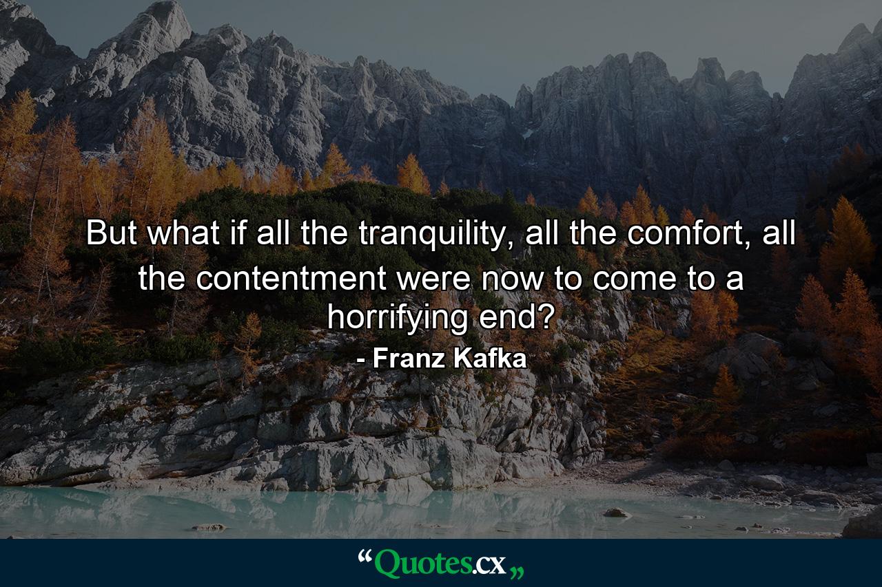 But what if all the tranquility, all the comfort, all the contentment were now to come to a horrifying end? - Quote by Franz Kafka