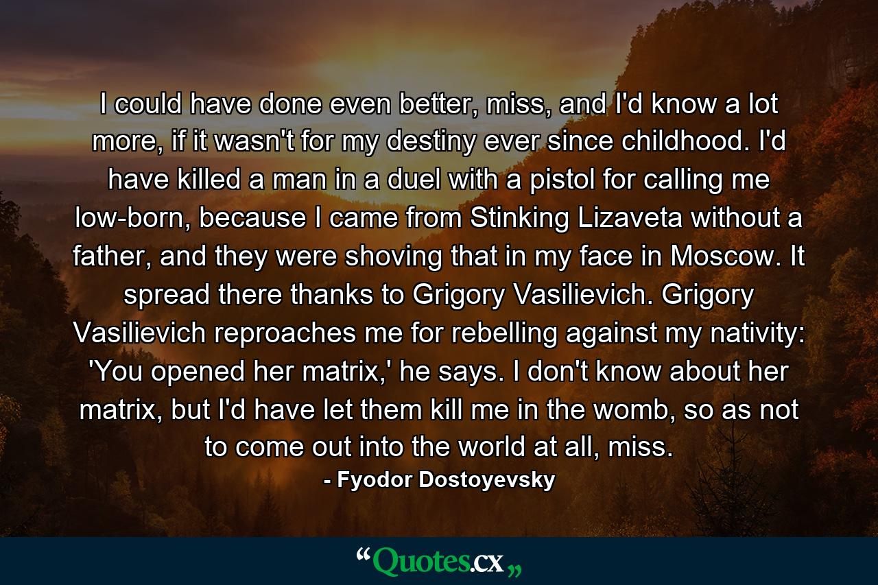 I could have done even better, miss, and I'd know a lot more, if it wasn't for my destiny ever since childhood. I'd have killed a man in a duel with a pistol for calling me low-born, because I came from Stinking Lizaveta without a father, and they were shoving that in my face in Moscow. It spread there thanks to Grigory Vasilievich. Grigory Vasilievich reproaches me for rebelling against my nativity: 'You opened her matrix,' he says. I don't know about her matrix, but I'd have let them kill me in the womb, so as not to come out into the world at all, miss. - Quote by Fyodor Dostoyevsky