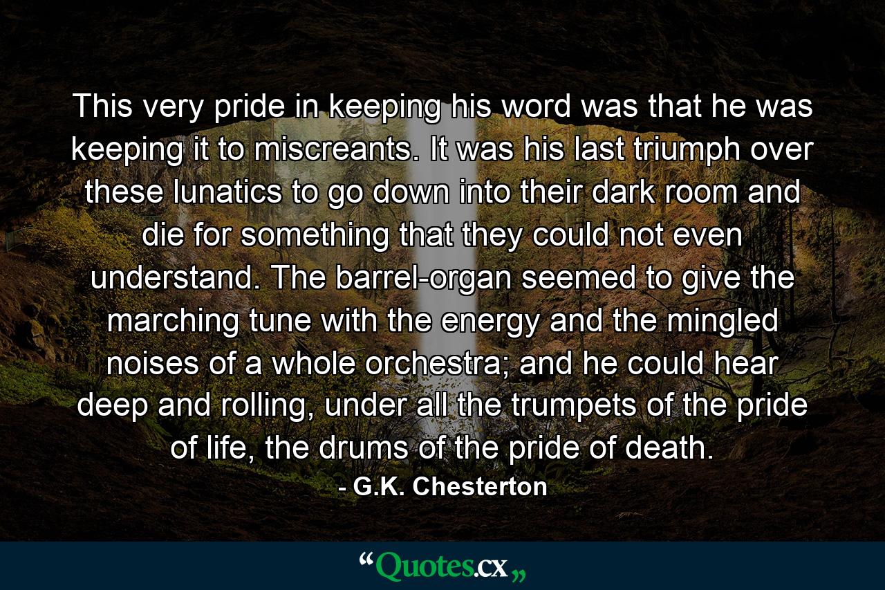 This very pride in keeping his word was that he was keeping it to miscreants. It was his last triumph over these lunatics to go down into their dark room and die for something that they could not even understand. The barrel-organ seemed to give the marching tune with the energy and the mingled noises of a whole orchestra; and he could hear deep and rolling, under all the trumpets of the pride of life, the drums of the pride of death. - Quote by G.K. Chesterton