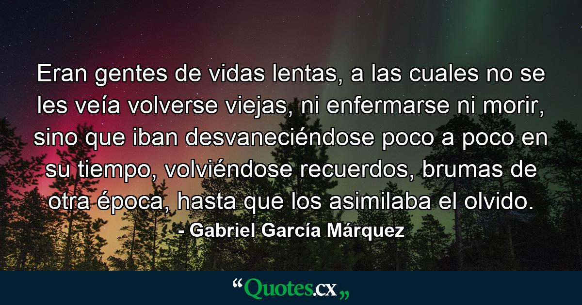 Eran gentes de vidas lentas, a las cuales no se les veía volverse viejas, ni enfermarse ni morir, sino que iban desvaneciéndose poco a poco en su tiempo, volviéndose recuerdos, brumas de otra época, hasta que los asimilaba el olvido. - Quote by Gabriel García Márquez