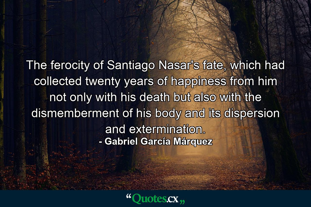 The ferocity of Santiago Nasar's fate, which had collected twenty years of happiness from him not only with his death but also with the dismemberment of his body and its dispersion and extermination. - Quote by Gabriel García Márquez