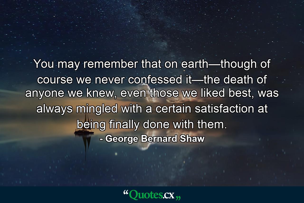 You may remember that on earth—though of course we never confessed it—the death of anyone we knew, even those we liked best, was always mingled with a certain satisfaction at being finally done with them. - Quote by George Bernard Shaw