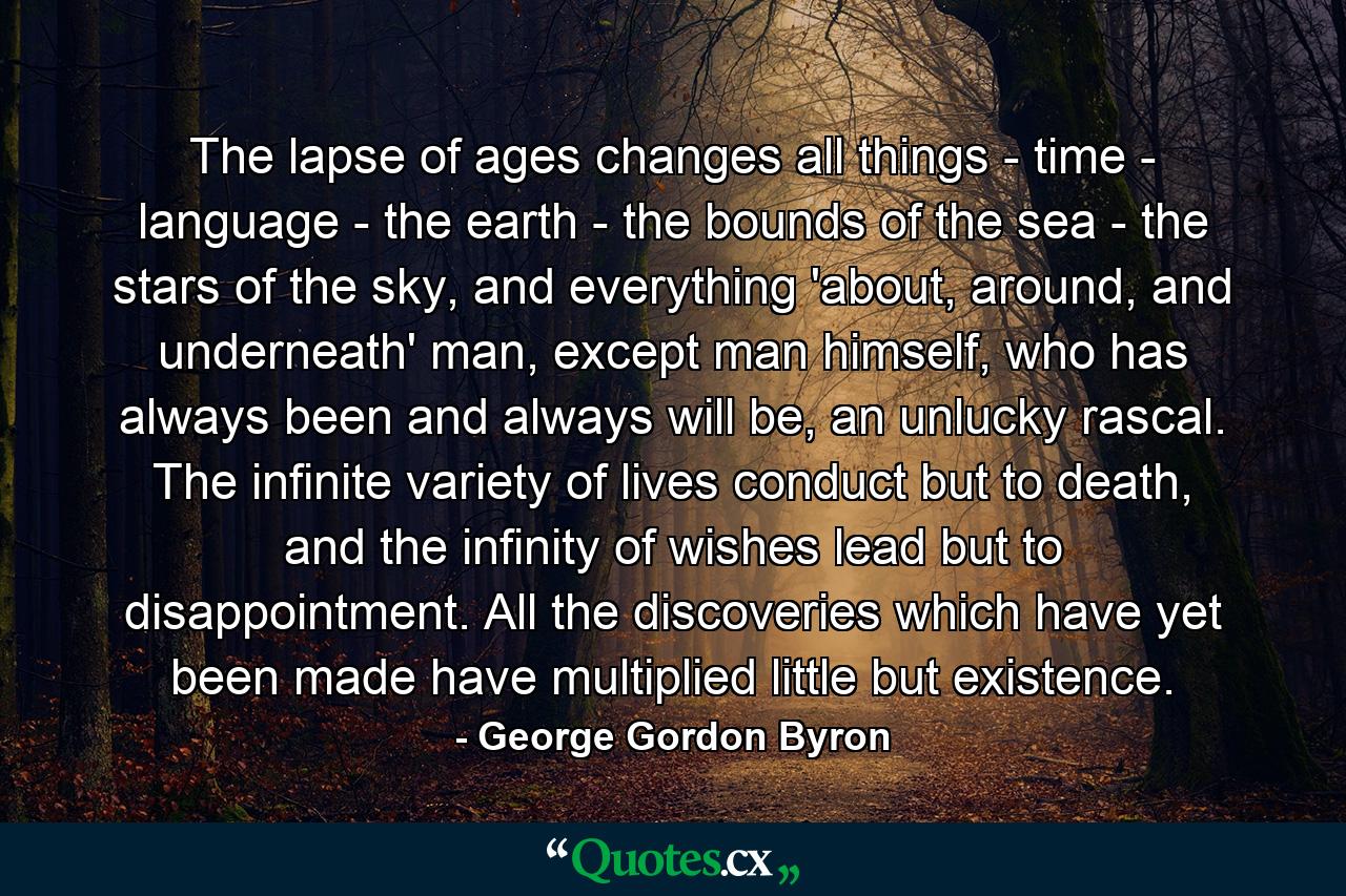 The lapse of ages changes all things - time - language - the earth - the bounds of the sea - the stars of the sky, and everything 'about, around, and underneath' man, except man himself, who has always been and always will be, an unlucky rascal. The infinite variety of lives conduct but to death, and the infinity of wishes lead but to disappointment. All the discoveries which have yet been made have multiplied little but existence. - Quote by George Gordon Byron