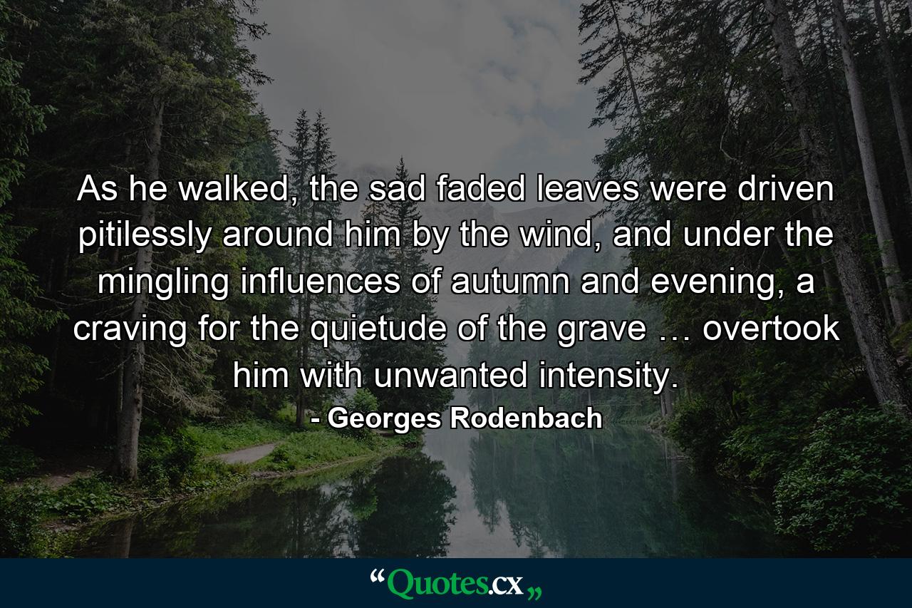 As he walked, the sad faded leaves were driven pitilessly around him by the wind, and under the mingling influences of autumn and evening, a craving for the quietude of the grave … overtook him with unwanted intensity. - Quote by Georges Rodenbach