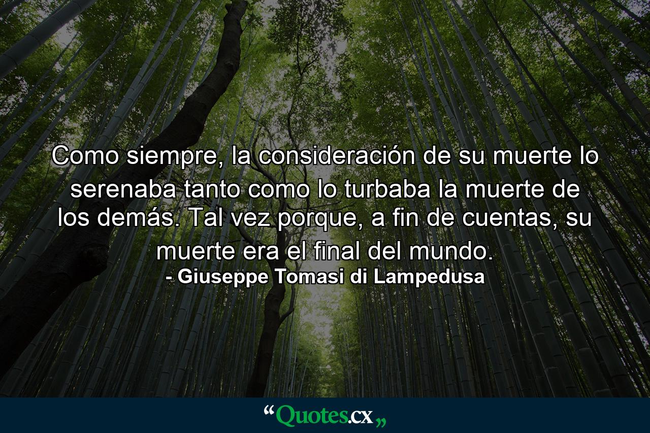 Como siempre, la consideración de su muerte lo serenaba tanto como lo turbaba la muerte de los demás. Tal vez porque, a fin de cuentas, su muerte era el final del mundo. - Quote by Giuseppe Tomasi di Lampedusa