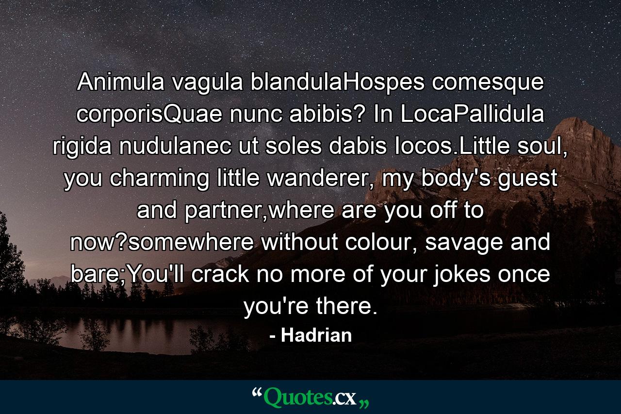 Animula vagula blandulaHospes comesque corporisQuae nunc abibis? In LocaPallidula rigida nudulanec ut soles dabis Iocos.Little soul, you charming little wanderer, my body's guest and partner,where are you off to now?somewhere without colour, savage and bare;You'll crack no more of your jokes once you're there. - Quote by Hadrian