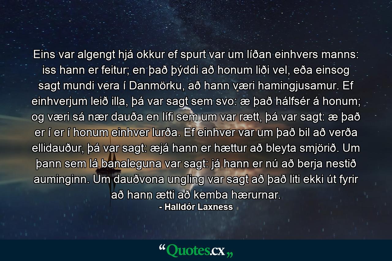 Eins var algengt hjá okkur ef spurt var um líðan einhvers manns: iss hann er feitur; en það þýddi að honum liði vel, eða einsog sagt mundi vera í Danmörku, að hann væri hamingjusamur. Ef einhverjum leið illa, þá var sagt sem svo: æ það hálfsér á honum; og væri sá nær dauða en lífi sem um var rætt, þá var sagt: æ það er í er í honum einhver lurða. Ef einhver var um það bil að verða ellidauður, þá var sagt: æjá hann er hættur að bleyta smjörið. Um þann sem lá banaleguna var sagt: já hann er nú að berja nestið auminginn. Um dauðvona ungling var sagt að það liti ekki út fyrir að hann ætti að kemba hærurnar. - Quote by Halldór Laxness