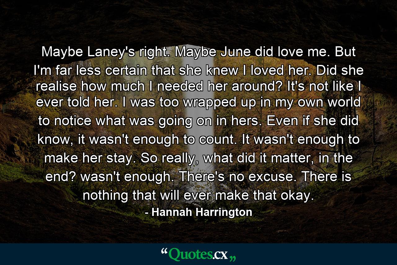 Maybe Laney's right. Maybe June did love me. But I'm far less certain that she knew I loved her. Did she realise how much I needed her around? It's not like I ever told her. I was too wrapped up in my own world to notice what was going on in hers. Even if she did know, it wasn't enough to count. It wasn't enough to make her stay. So really, what did it matter, in the end? wasn't enough. There's no excuse. There is nothing that will ever make that okay. - Quote by Hannah Harrington